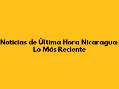 **Noticias de Última Hora Nicaragua: Lo Más Reciente**