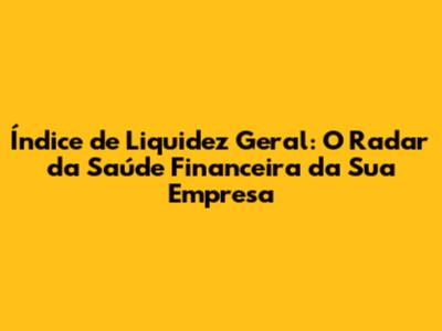 Índice de Liquidez Geral: O Radar da Saúde Financeira da Sua Empresa