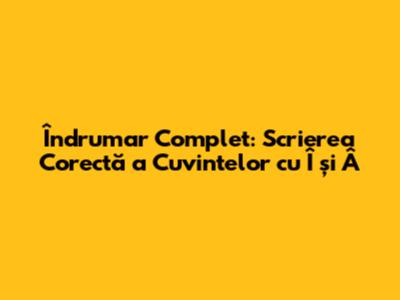 Îndrumar Complet: Scrierea Corectă a Cuvintelor cu Î și Â