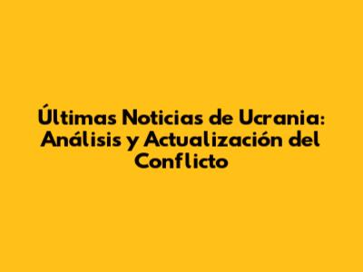 Últimas Noticias de Ucrania: Análisis y Actualización del Conflicto