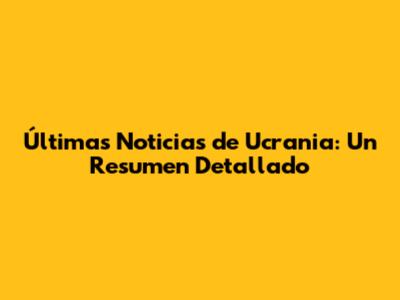 Últimas Noticias de Ucrania: Un Resumen Detallado
