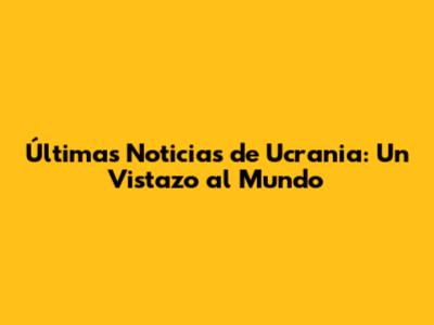 Últimas Noticias de Ucrania: Un Vistazo al Mundo