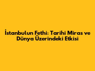 İstanbul'un Fethi: Tarihi Miras ve Dünya Üzerindeki Etkisi