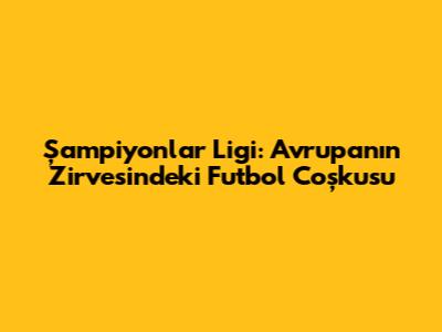 Şampiyonlar Ligi: Avrupa'nın Zirvesindeki Futbol Coşkusu