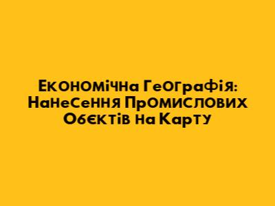 Економічна Географія: Нанесення Промислових Об'єктів на Карту