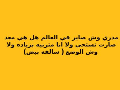 مدري وش صاير في العالم هل هي معد صارت تستحي ولا انا متربيه بزياده ولا وش الوضع ( سالفه بيض)