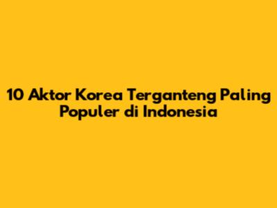 10 Aktor Korea Terganteng Paling Populer di Indonesia