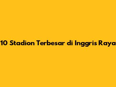 10 Stadion Terbesar di Inggris Raya