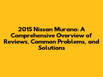 2015 Nissan Murano: A Comprehensive Overview of Reviews, Common Problems, and Solutions