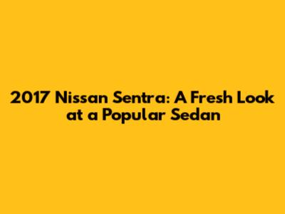 2017 Nissan Sentra: A Fresh Look at a Popular Sedan