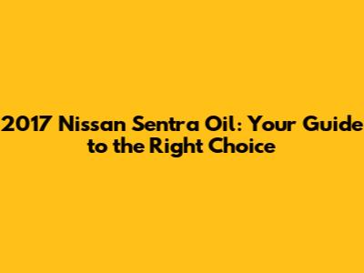 2017 Nissan Sentra Oil: Your Guide to the Right Choice
