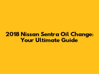 2018 Nissan Sentra Oil Change: Your Ultimate Guide