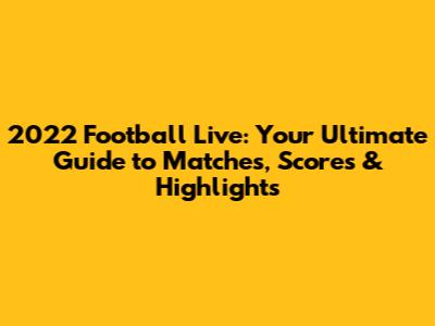 2022 Football Live: Your Ultimate Guide to Matches, Scores & Highlights