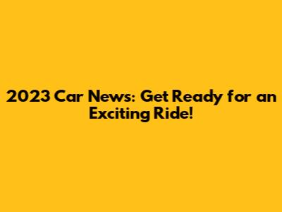 2023 Car News: Get Ready for an Exciting Ride!