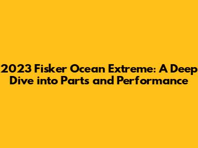 2023 Fisker Ocean Extreme: A Deep Dive into Parts and Performance