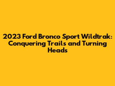 2023 Ford Bronco Sport Wildtrak: Conquering Trails and Turning Heads