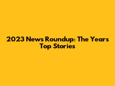 2023 News Roundup: The Year's Top Stories