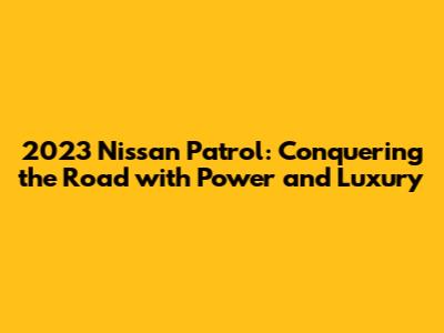 2023 Nissan Patrol: Conquering the Road with Power and Luxury