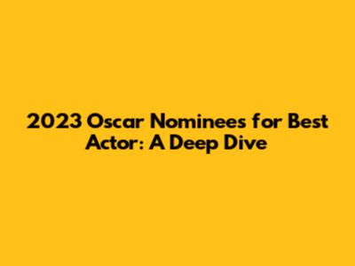 2023 Oscar Nominees for Best Actor: A Deep Dive