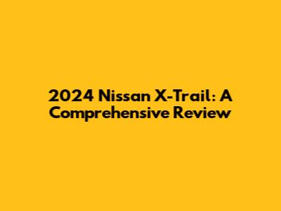 2024 Nissan X-Trail: A Comprehensive Review