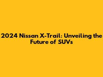 2024 Nissan X-Trail: Unveiling the Future of SUVs