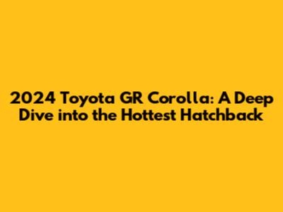 2024 Toyota GR Corolla: A Deep Dive into the Hottest Hatchback