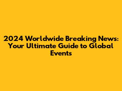 2024 Worldwide Breaking News: Your Ultimate Guide to Global Events
