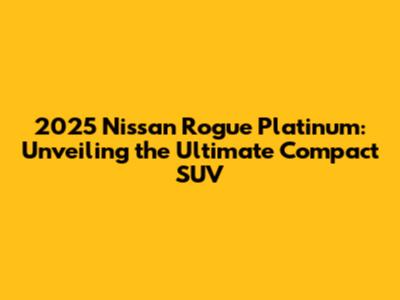 2025 Nissan Rogue Platinum: Unveiling the Ultimate Compact SUV