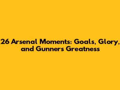 26 Arsenal Moments: Goals, Glory, and Gunners Greatness