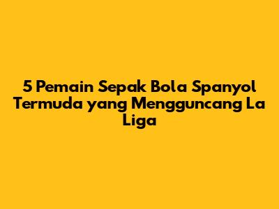 5 Pemain Sepak Bola Spanyol Termuda yang Mengguncang La Liga