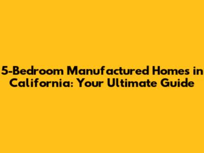 5-Bedroom Manufactured Homes in California: Your Ultimate Guide