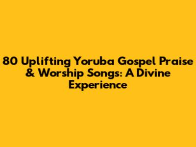 80 Uplifting Yoruba Gospel Praise & Worship Songs: A Divine Experience