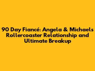90 Day Fiancé: Angela & Michael's Rollercoaster Relationship and Ultimate Breakup