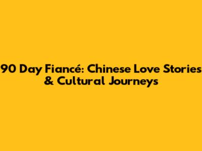 90 Day Fiancé: Chinese Love Stories & Cultural Journeys