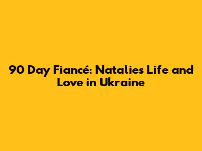 90 Day Fiancé: Natalie's Life and Love in Ukraine