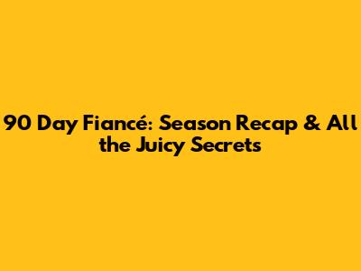 90 Day Fiancé: Season Recap & All the Juicy Secrets