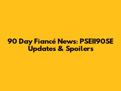 90 Day Fiancé News: PSEII90SE Updates & Spoilers