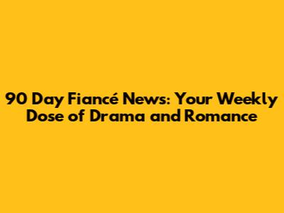 90 Day Fiancé News: Your Weekly Dose of Drama and Romance