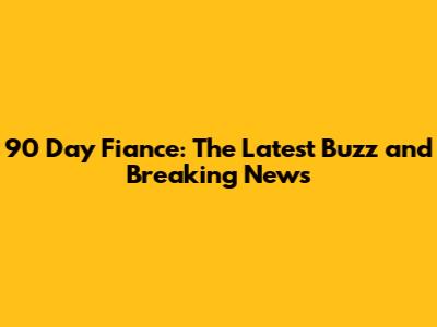 90 Day Fiance: The Latest Buzz and Breaking News