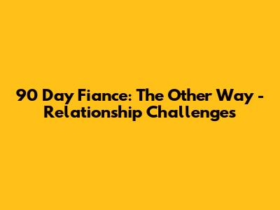 90 Day Fiance: The Other Way - Relationship Challenges