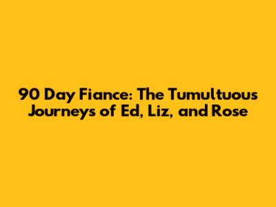 90 Day Fiance: The Tumultuous Journeys of Ed, Liz, and Rose