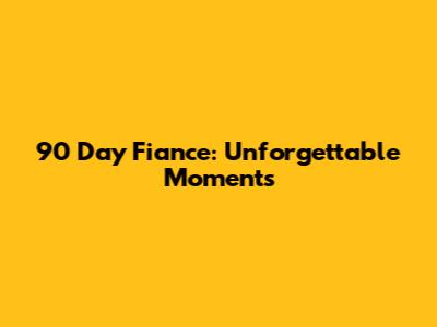 90 Day Fiance: Unforgettable Moments