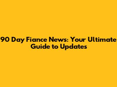 90 Day Fiance News: Your Ultimate Guide to Updates