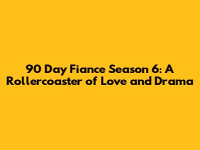 90 Day Fiance Season 6: A Rollercoaster of Love and Drama