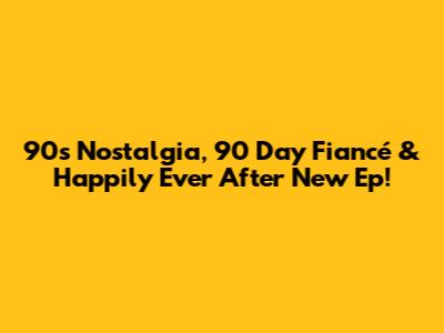 90s Nostalgia, '90 Day Fiancé' & 'Happily Ever After' New Ep!