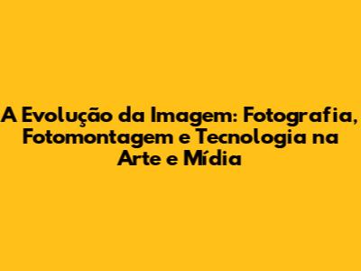 A Evolução da Imagem: Fotografia, Fotomontagem e Tecnologia na Arte e Mídia