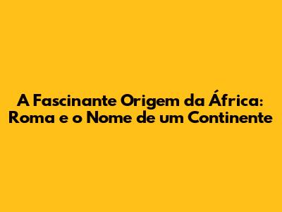 A Fascinante Origem da África: Roma e o Nome de um Continente