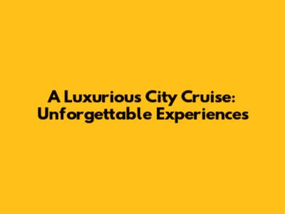 A Luxurious City Cruise: Unforgettable Experiences
