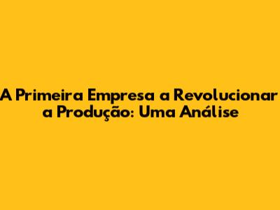 A Primeira Empresa a Revolucionar a Produção: Uma Análise