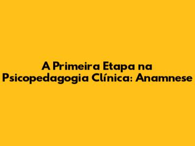 A Primeira Etapa na Psicopedagogia Clínica: Anamnese
